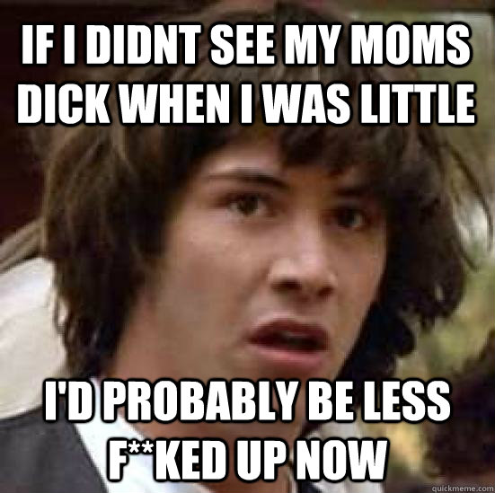 If i didnt see my moms dick when i was little I'd probably be less F**ked up now  conspiracy keanu