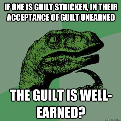 If one is guilt stricken, in their acceptance of guilt unearned the guilt is well-earned? - If one is guilt stricken, in their acceptance of guilt unearned the guilt is well-earned?  Philosoraptor