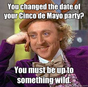 You changed the date of your Cinco de Mayo party? You must be up to something wild.  Condescending Wonka