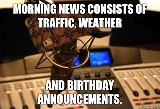 Morning news consists of traffic, weather And birthday announcements. - Morning news consists of traffic, weather And birthday announcements.  scumbag radio station