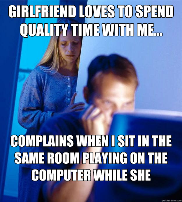 Girlfriend loves to spend quality time with me... complains when I sit in the same room playing on the computer while she watches TV. - Girlfriend loves to spend quality time with me... complains when I sit in the same room playing on the computer while she watches TV.  Redditors Wife