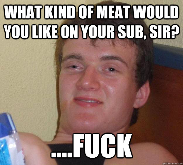 What kind of meat would you like on your sub, sir? ....FUCK  10 Guy