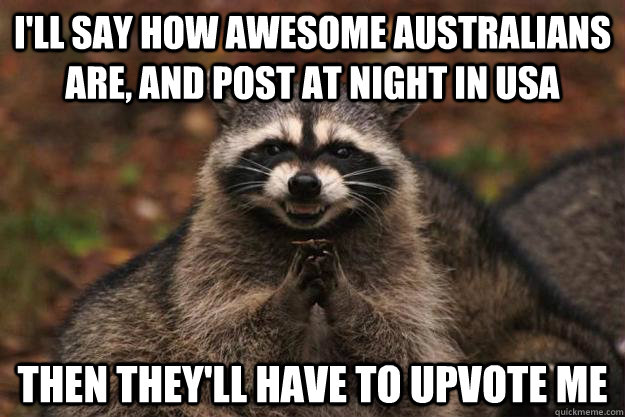 I'll say how awesome Australians are, and post at night in USA Then they'll have to upvote me  Evil Plotting Raccoon