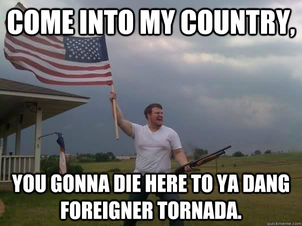 Come into my country, You gonna die here to ya dang foreigner tornada.  - Come into my country, You gonna die here to ya dang foreigner tornada.   Overly Patriotic American