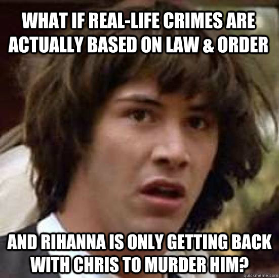 What if real-life crimes are actually based on Law & Order and Rihanna is only getting back with Chris to murder him?  conspiracy keanu