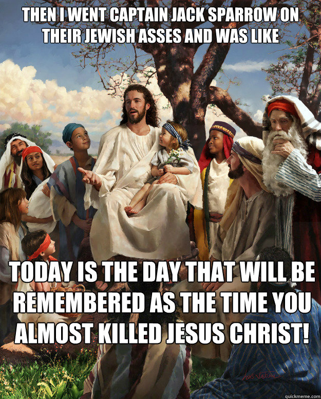 Then I went Captain Jack Sparrow on their Jewish asses and was like today is the day that will be remembered as the time you almost killed Jesus Christ!  - Then I went Captain Jack Sparrow on their Jewish asses and was like today is the day that will be remembered as the time you almost killed Jesus Christ!   Story Time Jesus