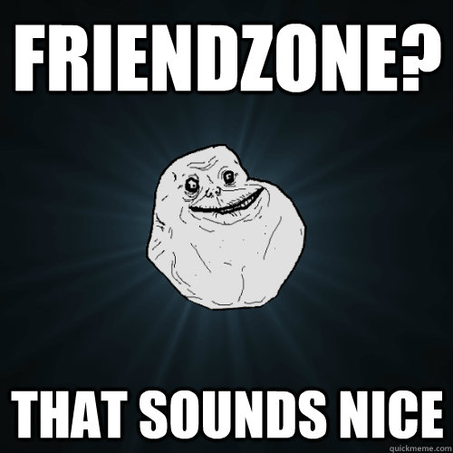 friendzone? that sounds nice  Forever Alone