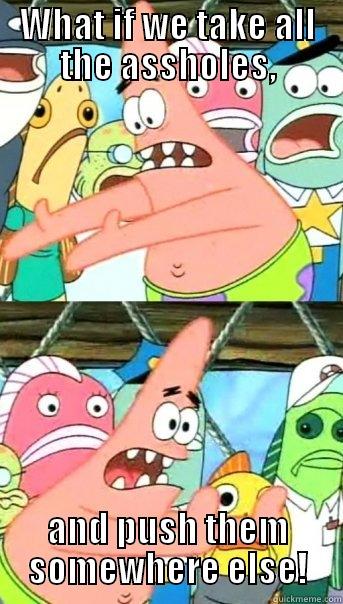 WHAT IF WE TAKE ALL THE ASSHOLES, AND PUSH THEM SOMEWHERE ELSE! Push it somewhere else Patrick