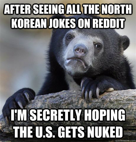 After seeing all the North Korean jokes on Reddit I'm secretly hoping the U.S. gets nuked   Confession Bear