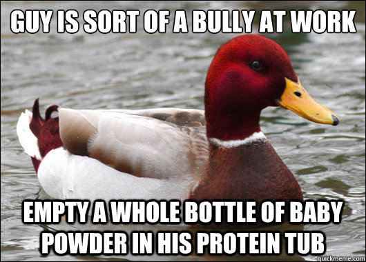 Guy is sort of a bully at work
 Empty a whole bottle of baby powder in his protein tub  Malicious Advice Mallard