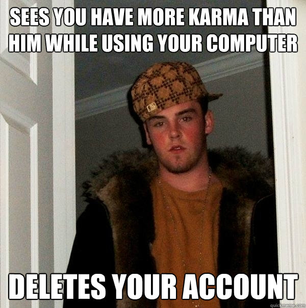 Sees you have more karma than him while using your computer Deletes your account He also makes the goddamn transcriber cuss like a fucking sailor. - Sees you have more karma than him while using your computer Deletes your account He also makes the goddamn transcriber cuss like a fucking sailor.  Scumbag Steve