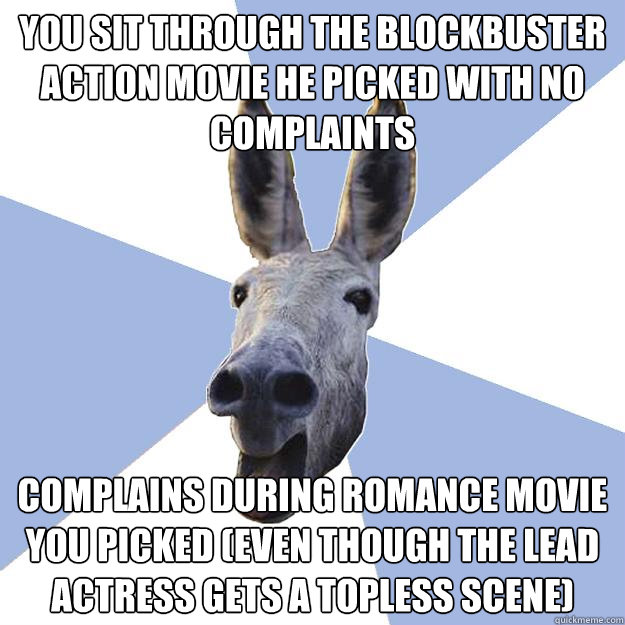 you sit through the blockbuster action movie he picked with no complaints complains during romance movie you picked (even though the lead actress gets a topless scene)  Jackass Boyfriend