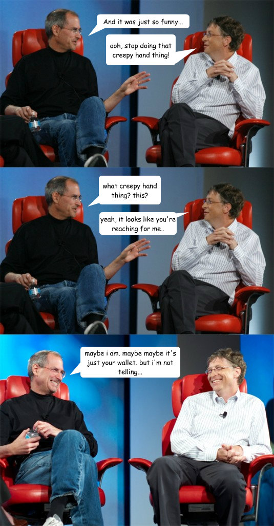 ooh, stop doing that creepy hand thing! what creepy hand thing? this? yeah, it looks like you're reaching for me.. maybe i am. maybe maybe it's just your wallet. but i'm not telling... And it was just so funny...  Steve Jobs vs Bill Gates