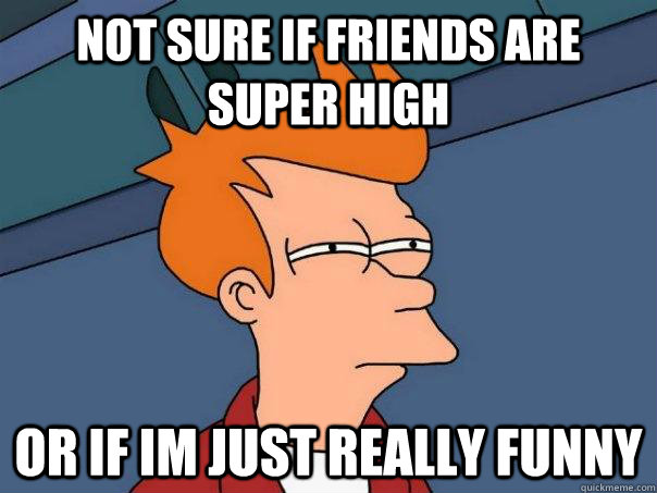 Not sure if friends are super high  or if im just really funny   Futurama Fry