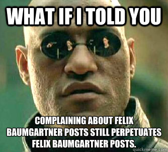 What if I told you Complaining about Felix Baumgartner posts still perpetuates Felix Baumgartner posts.  Matrix Morpheus