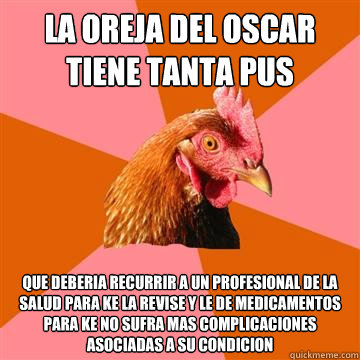 la oreja del oscar tiene tanta pus que deberia recurrir a un profesional de la salud para ke la revise y le de medicamentos para ke no sufra mas complicaciones asociadas a su condicion  Anti-Joke Chicken