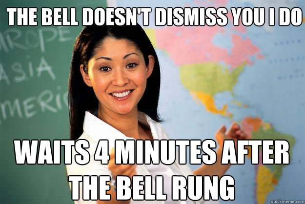 the bell doesn't dismiss you i do waits 4 minutes after the bell rung  Unhelpful High School Teacher