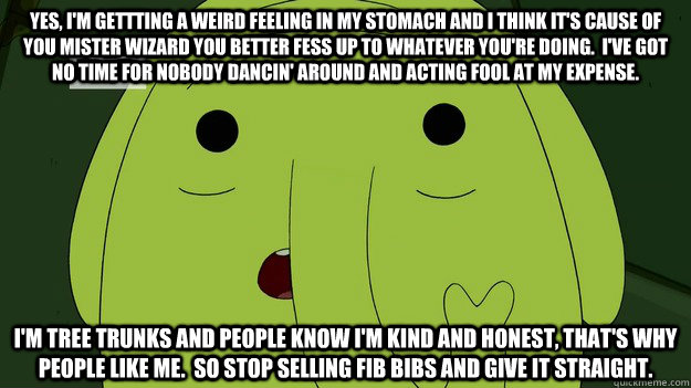 Yes, I'm gettting a weird feeling in my stomach and I think it's cause of you mister wizard you better fess up to whatever you're doing.  I've got no time for nobody dancin' around and acting fool at my expense. I'm Tree Trunks and people know I'm kind an - Yes, I'm gettting a weird feeling in my stomach and I think it's cause of you mister wizard you better fess up to whatever you're doing.  I've got no time for nobody dancin' around and acting fool at my expense. I'm Tree Trunks and people know I'm kind an  Tree Trunks