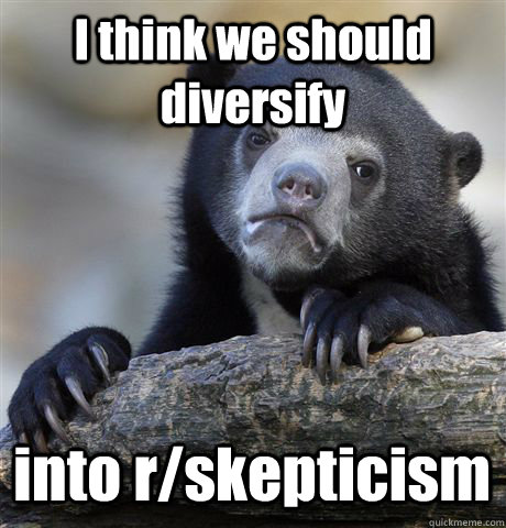 I think we should diversify into r/skepticism  Confession Bear