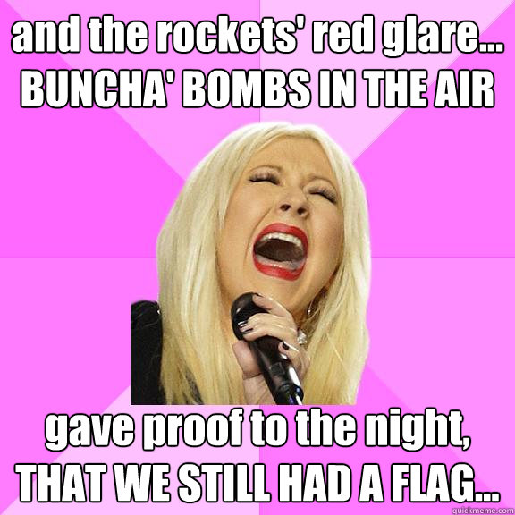 and the rockets' red glare... BUNCHA' BOMBS IN THE AIR gave proof to the night, THAT WE STILL HAD A FLAG...
  Wrong Lyrics Christina