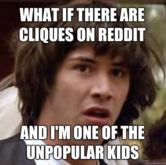 What if there are cliques on reddit and I'm one of the unpopular kids  conspiracy keanu