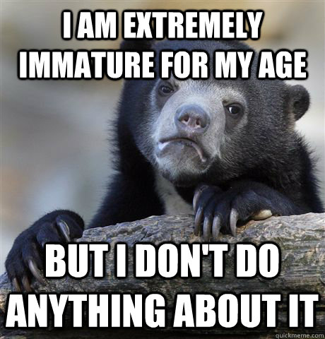 I am extremely immature for my age but i don't do anything about it  Confession Bear