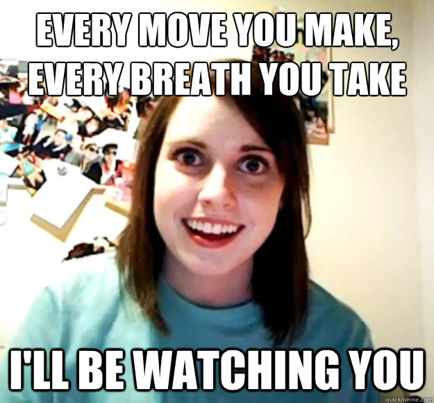 every move you make, 
every breath you take i'll be watching you - every move you make, 
every breath you take i'll be watching you  Overly Attached Girlfriend