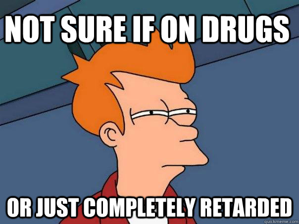 Not sure if on drugs Or just completely retarded  Futurama Fry