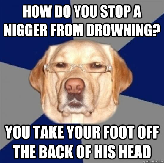 how do you stop a nigger from drowning? you take your foot off the back of his head  