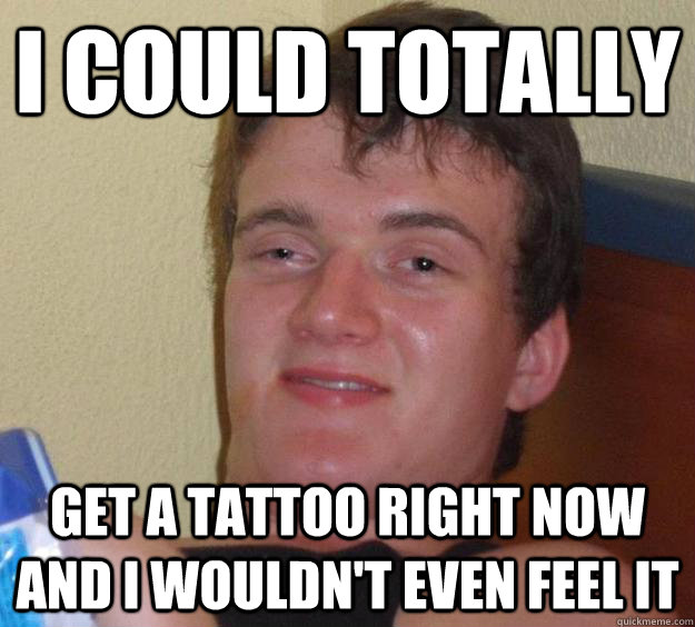 I could totally get a tattoo right now and I wouldn't even feel it  10 Guy