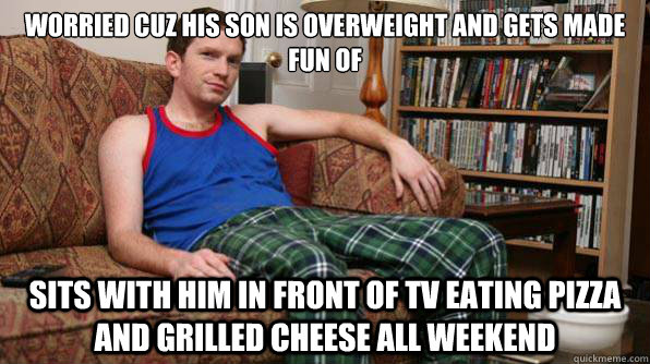 Worried cuz his son is overweight and gets made fun of Sits with him in front of tv eating pizza and grilled cheese all weekend  Scumbag Roommate