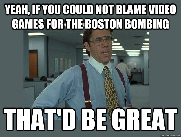 Yeah, if you could not blame video games for the boston bombing That'd be great  Office Space Lumbergh