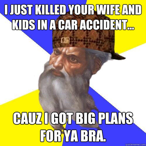 I JUST KILLED YOUR WIFE AND KIDS IN A CAR ACCIDENT... CAUZ I GOT BIG PLANS FOR YA BRA.   - I JUST KILLED YOUR WIFE AND KIDS IN A CAR ACCIDENT... CAUZ I GOT BIG PLANS FOR YA BRA.    Scumbag Advice God