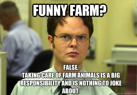 Funny farm? FALSE.  
Taking care of farm animals is a big responsibility and is nothing to joke about. - Funny farm? FALSE.  
Taking care of farm animals is a big responsibility and is nothing to joke about.  Schrute