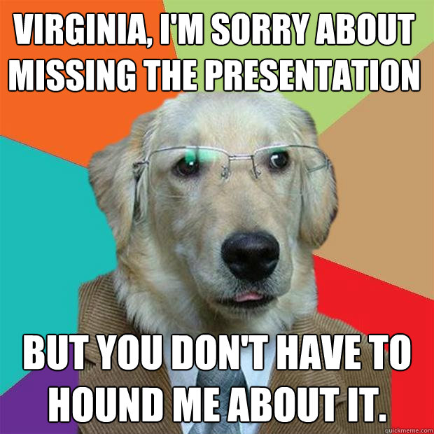 Virginia, I'm sorry about missing the presentation But you don't have to hound me about it.   Business Dog