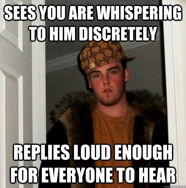 Sees you are whispering to him discretely Replies loud enough for everyone to hear - Sees you are whispering to him discretely Replies loud enough for everyone to hear  Scumbag Steve