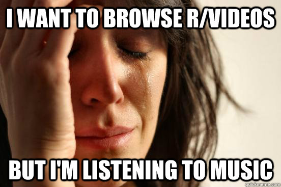 I want to browse R/VIDEOS But i'm listening to music  First World Problems