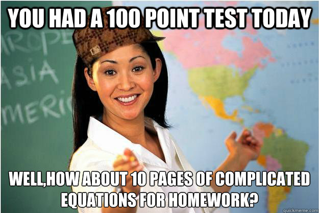 you had a 100 point test today Well,how about 10 pages of complicated equations for homework? - you had a 100 point test today Well,how about 10 pages of complicated equations for homework?  Scumbag Teacher