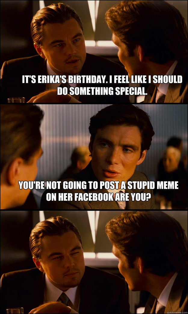 It's Erika's birthday. I feel like I should do something special. You're not going to post a stupid meme on her Facebook are you?  - It's Erika's birthday. I feel like I should do something special. You're not going to post a stupid meme on her Facebook are you?   Inception