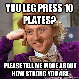 You leg press 10 plates? please tell me more about how strong you are  Condescending Wonka