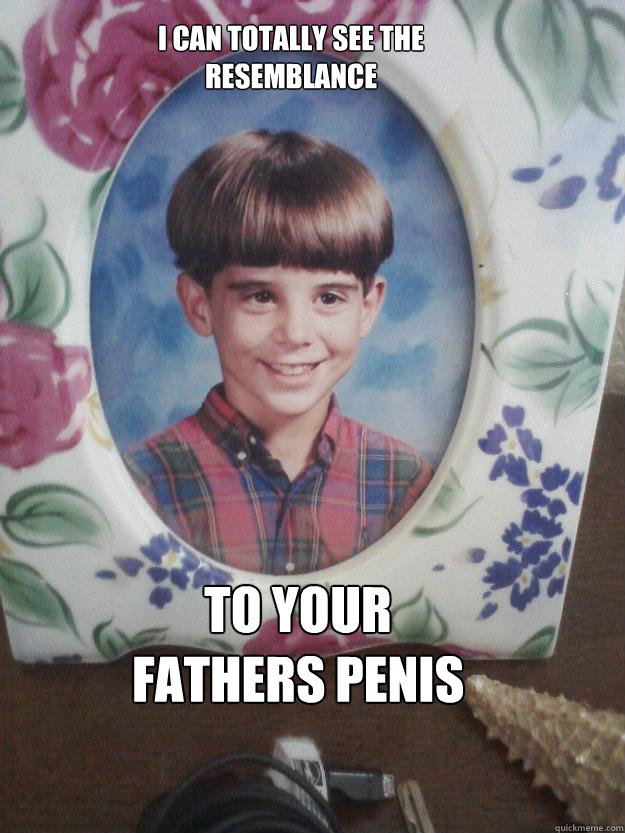 I can totally see the resemblance  to your fathers penis - I can totally see the resemblance  to your fathers penis  Penispete