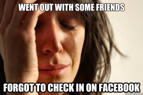 Went out with some friends Forgot to check in on Facebook  First World Problems