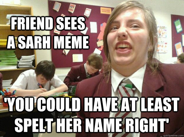 friend sees a sarh meme 'you could have at least spelt her name right'  i did a sarh