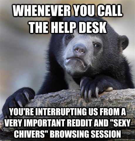 Whenever you call the help desk you're interrupting us from a very important Reddit and 