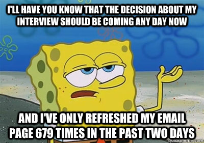 I'll Have you know that the decision about my interview should be coming any day now  and I've only refreshed my email page 679 times in the past two days - I'll Have you know that the decision about my interview should be coming any day now  and I've only refreshed my email page 679 times in the past two days  sponge