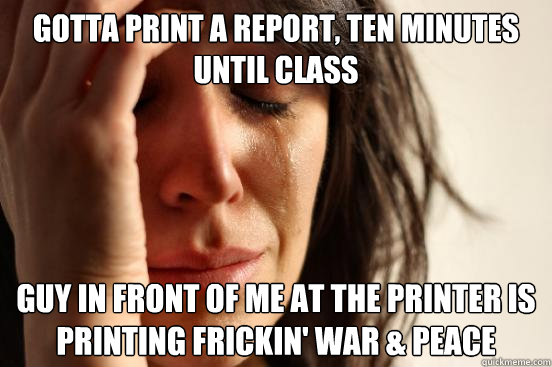 Gotta print a report, ten minutes until class Guy in front of me at the printer is printing frickin' War & Peace - Gotta print a report, ten minutes until class Guy in front of me at the printer is printing frickin' War & Peace  First World Problems