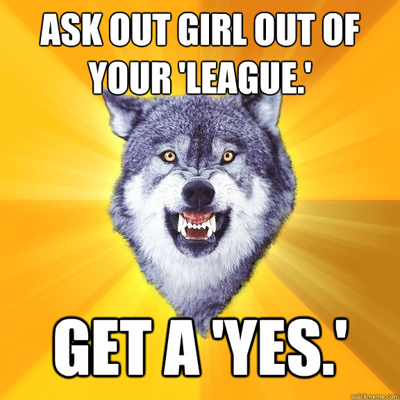 ask out girl out of your 'league.' get a 'yes.'  Courage Wolf