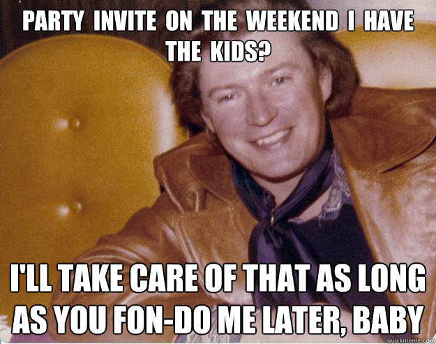 Party  invite  on  the  weekend  I  have  the  kids?
 I'll take care of that as long as you fon-do me later, baby - Party  invite  on  the  weekend  I  have  the  kids?
 I'll take care of that as long as you fon-do me later, baby  Deadbeat Seventies Dad