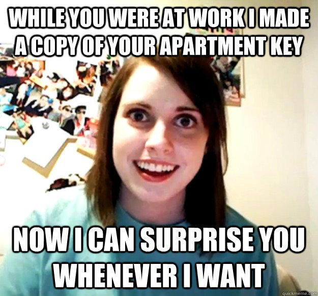 While you were at work I made a copy of your apartment key Now I can surprise you whenever i want - While you were at work I made a copy of your apartment key Now I can surprise you whenever i want  Overly Attached Girlfriend