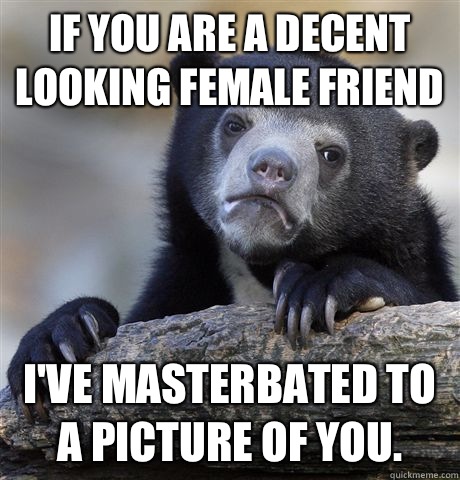 If you are a decent looking female friend I've masterbated to a picture of you.  Confession Bear